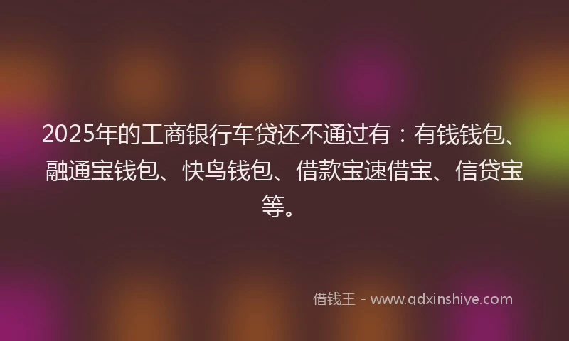 2025年的工商银行车贷还不通过有：有钱钱包、融通宝钱包、快鸟钱包、借款宝速借宝、信贷宝等。