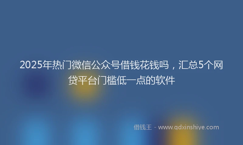 2025年热门微信公众号借钱花钱吗，汇总5个网贷平台门槛低一点的软件