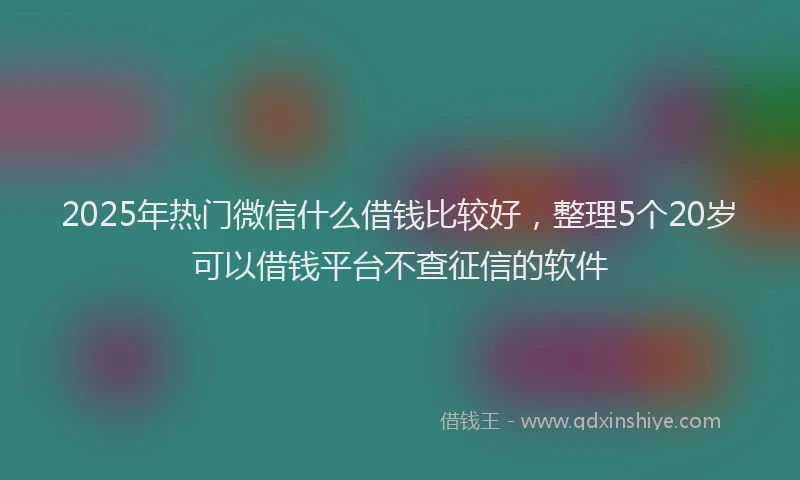 2025年热门微信什么借钱比较好，整理5个20岁可以借钱平台不查征信的软件