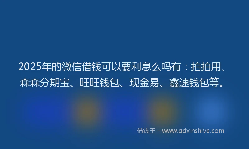 2025年的微信借钱可以要利息么吗有：拍拍用、森森分期宝、旺旺钱包、现金易、鑫速钱包等。