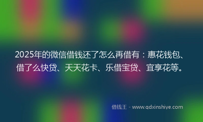 2025年的微信借钱还了怎么再借有：惠花钱包、借了么快贷、天天花卡、乐借宝贷、宜享花等。