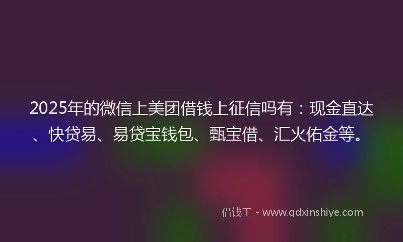 2025年的微信上美团借钱上征信吗有：现金直达、快贷易、易贷宝钱包、甄宝借、汇火佑金等。