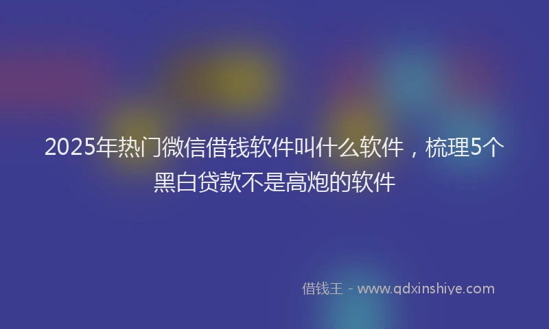 2025年热门微信借钱软件叫什么软件，梳理5个黑白贷款不是高炮的软件
