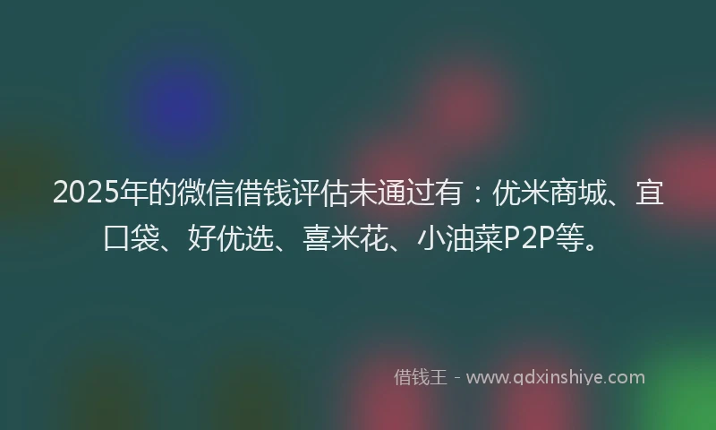 2025年的微信借钱评估未通过有：优米商城、宜口袋、好优选、喜米花、小油菜P2P等。
