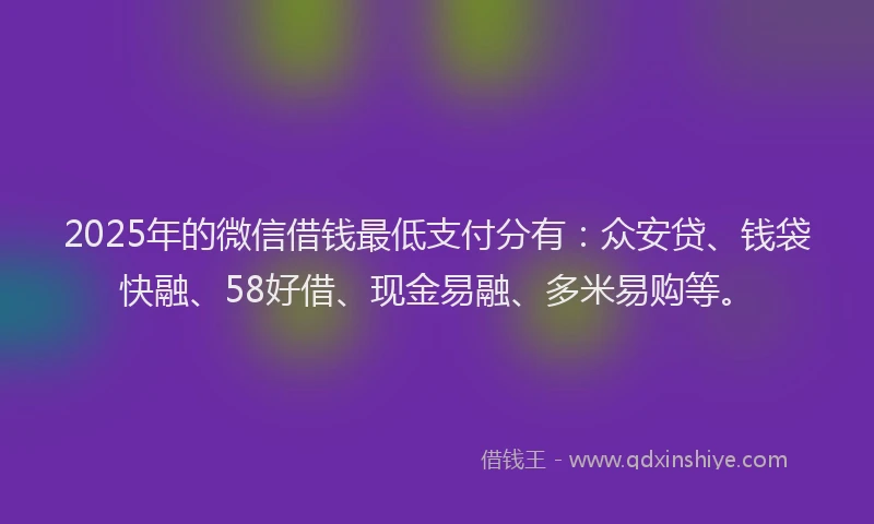 2025年的微信借钱最低支付分有:众安贷、钱袋快融、58好借、现金易融、多米易购等。