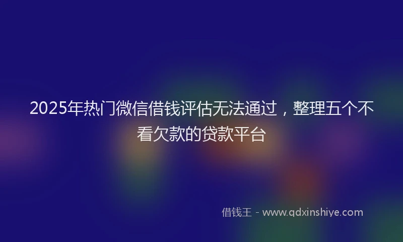 2025年热门微信借钱评估无法通过,整理五个不看欠款的贷款平台