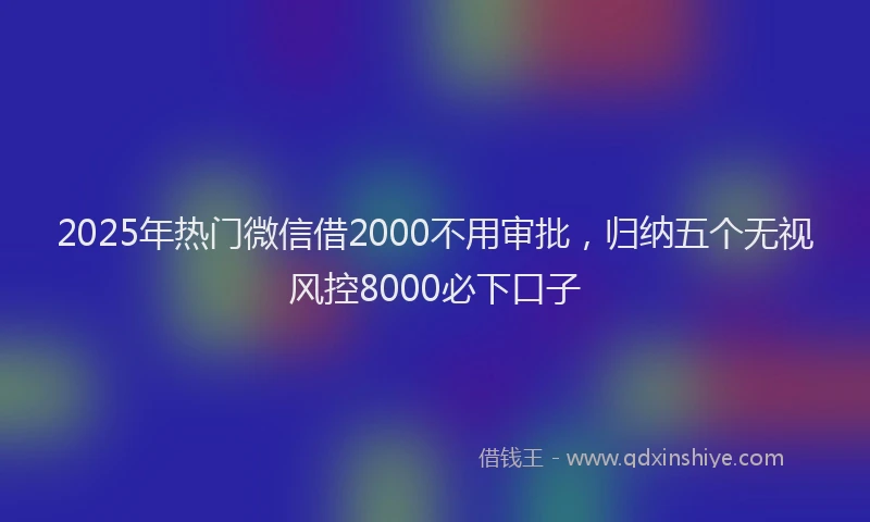 2025年热门微信借2000不用审批，归纳五个无视风控8000必下口子