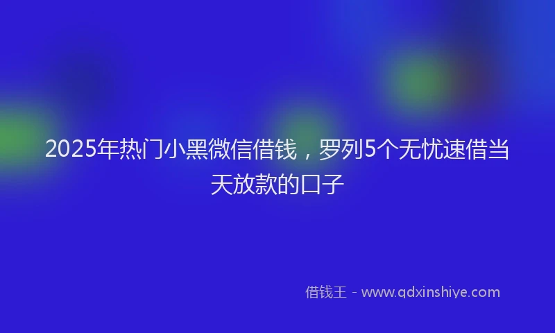 2025年热门小黑微信借钱，罗列5个无忧速借当天放款的口子