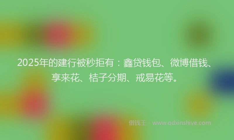 2025年的建行被秒拒有：鑫贷钱包、微博借钱、享来花、桔子分期、戒易花等。