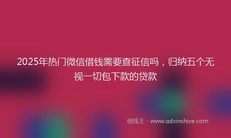 2025年热门微信借钱需要查征信吗，归纳五个无视一切包下款的贷款