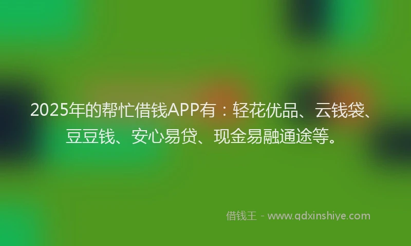 2025年的帮忙借钱APP有：轻花优品、云钱袋、豆豆钱、安心易贷、现金易融通途等。