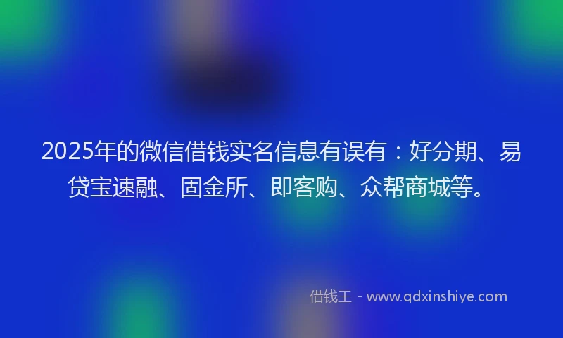 2025年的微信借钱实名信息有误有：好分期、易贷宝速融、固金所、即客购、众帮商城等。