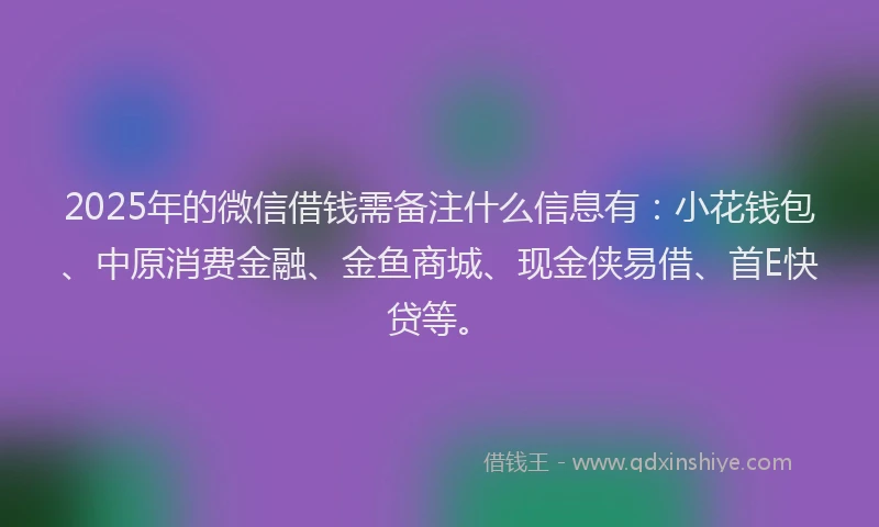 2025年的微信借钱需备注什么信息有：小花钱包、中原消费金融、金鱼商城、现金侠易借、首E快贷等。