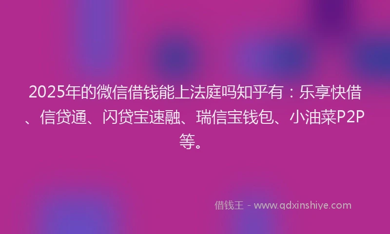 2025年的微信借钱能上法庭吗知乎有：乐享快借、信贷通、闪贷宝速融、瑞信宝钱包、小油菜P2P等。