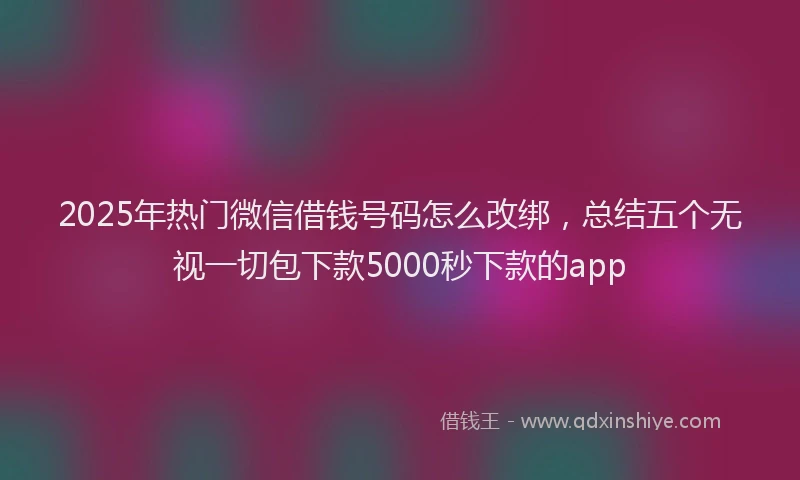 2025年热门微信借钱号码怎么改绑，总结五个无视一切包下款5000秒下款的app