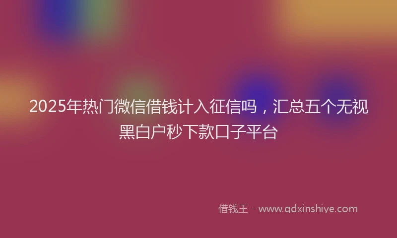 2025年热门微信借钱计入征信吗，汇总五个无视黑白户秒下款口子平台
