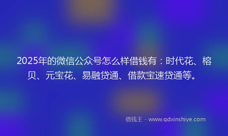 2025年的微信公众号怎么样借钱有：时代花、榕贝、元宝花、易融贷通、借款宝速贷通等。