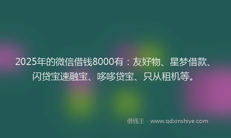 2025年的微信借钱8000有：友好物、星梦借款、闪贷宝速融宝、哆哆贷宝、只从租机等。