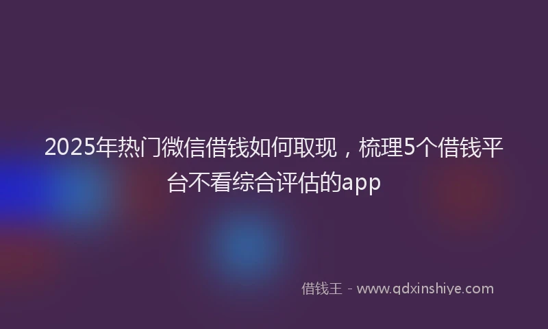 2025年热门微信借钱如何取现，梳理5个借钱平台不看综合评估的app