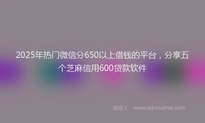 2025年热门微信分650以上借钱的平台，分享五个芝麻信用600贷款软件