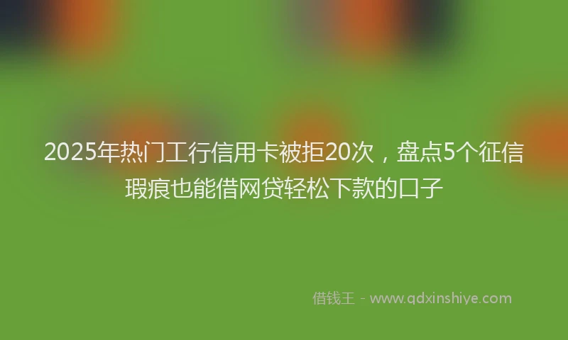 2025年热门工行信用卡被拒20次，盘点5个征信瑕疵也能借网贷轻松下款的口子