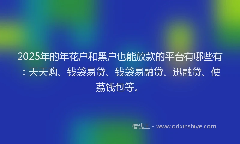 2025年的年花户和黑户也能放款的平台有哪些有：天天购、钱袋易贷、钱袋易融贷、迅融贷、便荔钱包等。