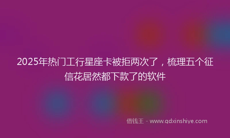 2025年热门工行星座卡被拒两次了，梳理五个征信花居然都下款了的软件