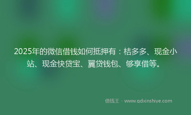 2025年的微信借钱如何抵押有：桔多多、现金小站、现金快贷宝、翼贷钱包、够享借等。