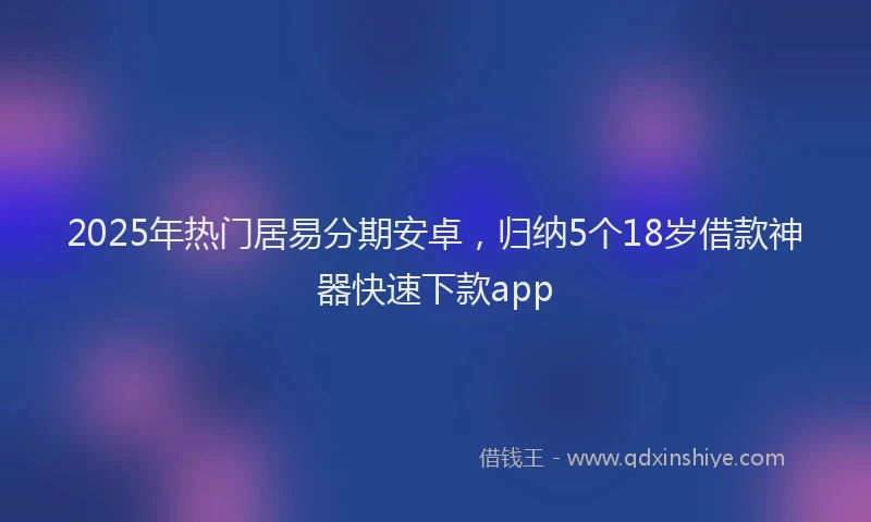2025年热门居易分期安卓，归纳5个18岁借款神器快速下款app