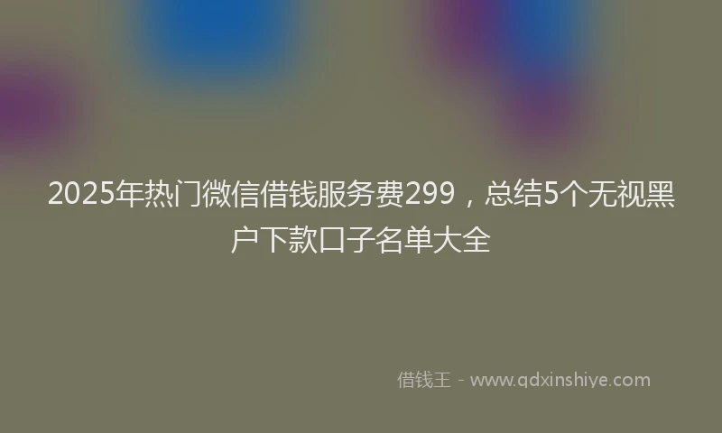 2025年热门微信借钱服务费299，总结5个无视黑户下款口子名单大全