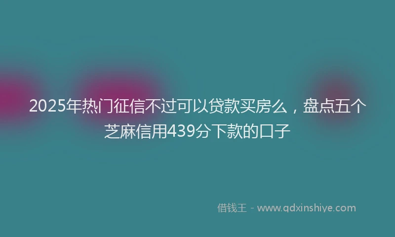 2025年热门征信不过可以贷款买房么，盘点五个芝麻信用439分下款的口子