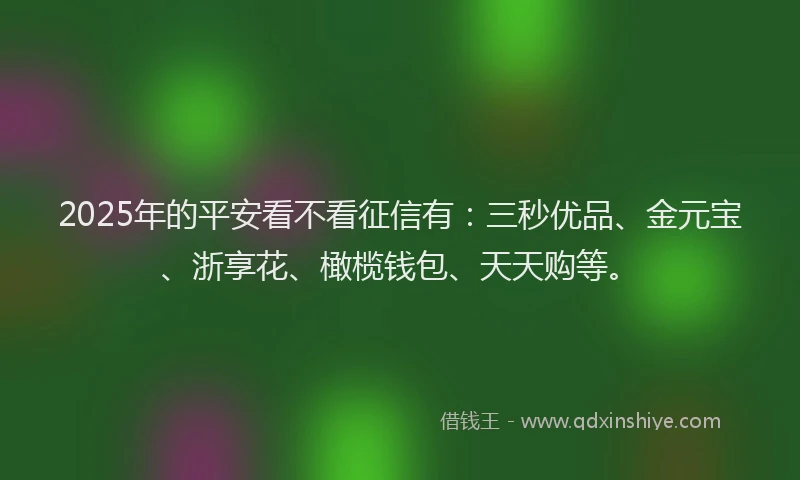 2025年的平安看不看征信有：三秒优品、金元宝、浙享花、橄榄钱包、天天购等。