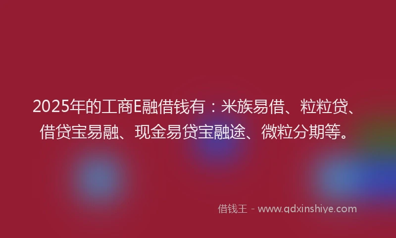 2025年的工商E融借钱有：米族易借、粒粒贷、借贷宝易融、现金易贷宝融途、微粒分期等。