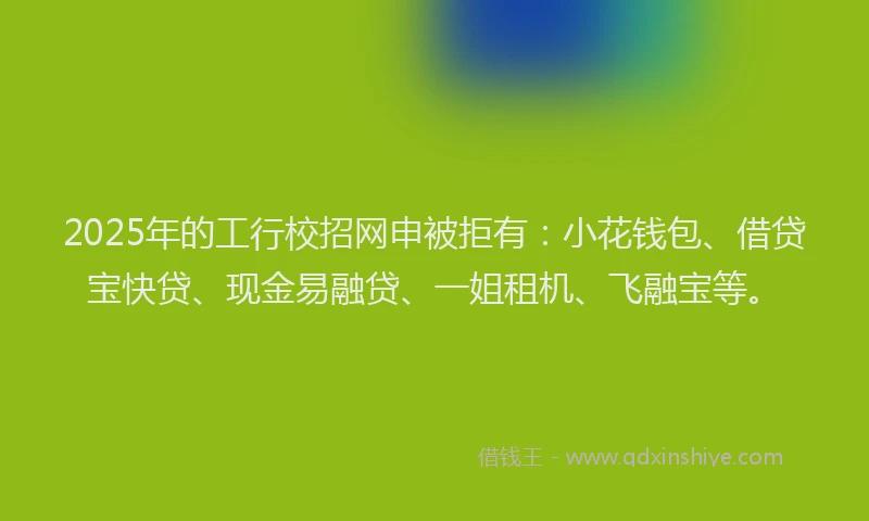 2025年的工行校招网申被拒有：小花钱包、借贷宝快贷、现金易融贷、一姐租机、飞融宝等。