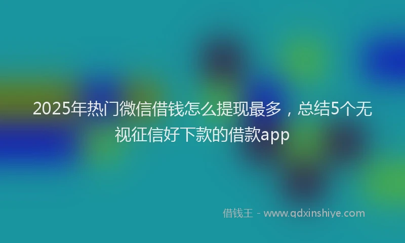 2025年热门微信借钱怎么提现最多，总结5个无视征信好下款的借款app