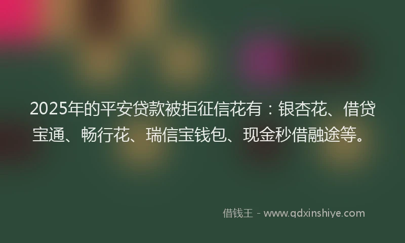2025年的平安贷款被拒征信花有：银杏花、借贷宝通、畅行花、瑞信宝钱包、现金秒借融途等。