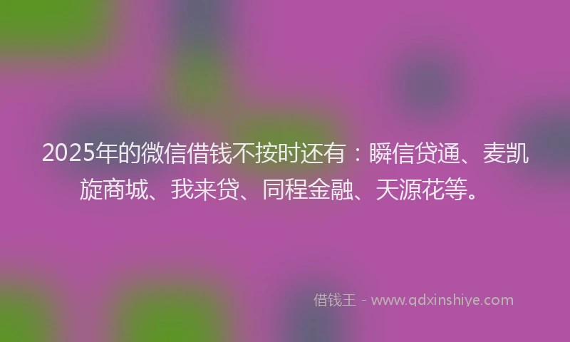 2025年的微信借钱不按时还有：瞬信贷通、麦凯旋商城、我来贷、同程金融、天源花等。