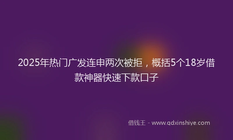 2025年热门广发连申两次被拒，概括5个18岁借款神器快速下款口子