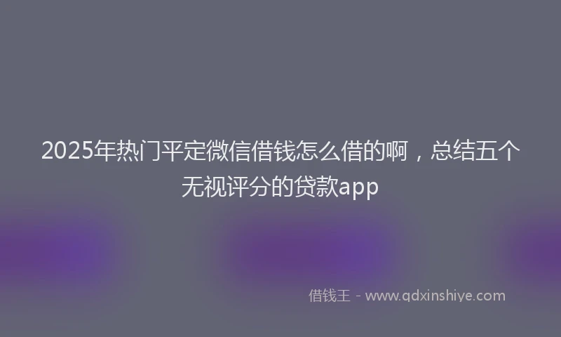 2025年热门平定微信借钱怎么借的啊，总结五个无视评分的贷款app