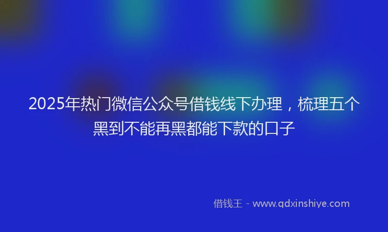 2025年热门微信公众号借钱线下办理，梳理五个黑到不能再黑都能下款的口子