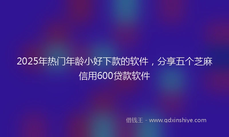 2025年热门年龄小好下款的软件，分享五个芝麻信用600贷款软件