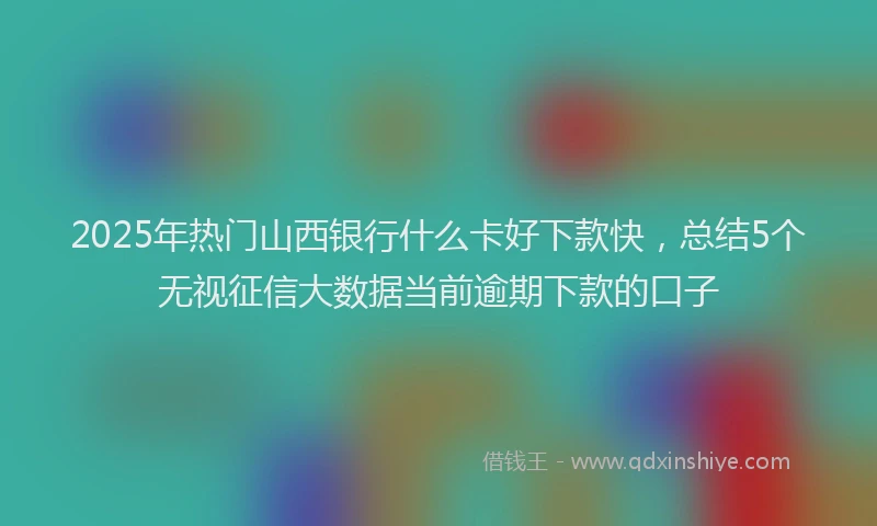 2025年热门山西银行什么卡好下款快，总结5个无视征信大数据当前逾期下款的口子