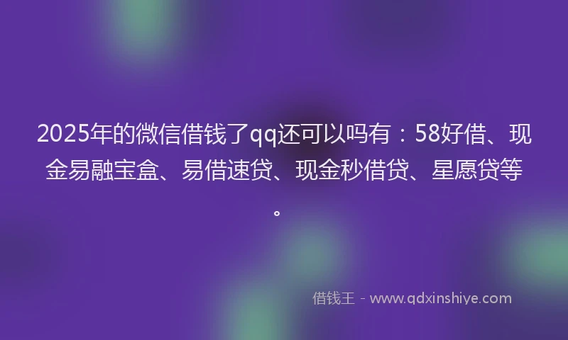 2025年的微信借钱了qq还可以吗有：58好借、现金易融宝盒、易借速贷、现金秒借贷、星愿贷等。
