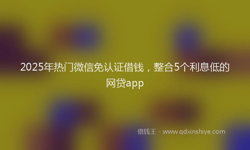 2025年热门微信免认证借钱，整合5个利息低的网贷app