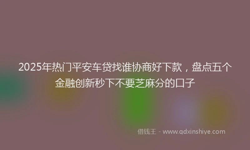 2025年热门平安车贷找谁协商好下款，盘点五个金融创新秒下不要芝麻分的口子