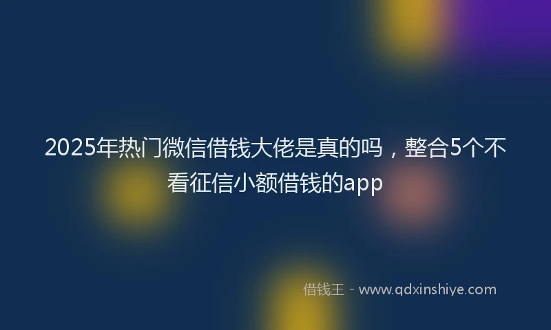 2025年热门微信借钱大佬是真的吗，整合5个不看征信小额借钱的app
