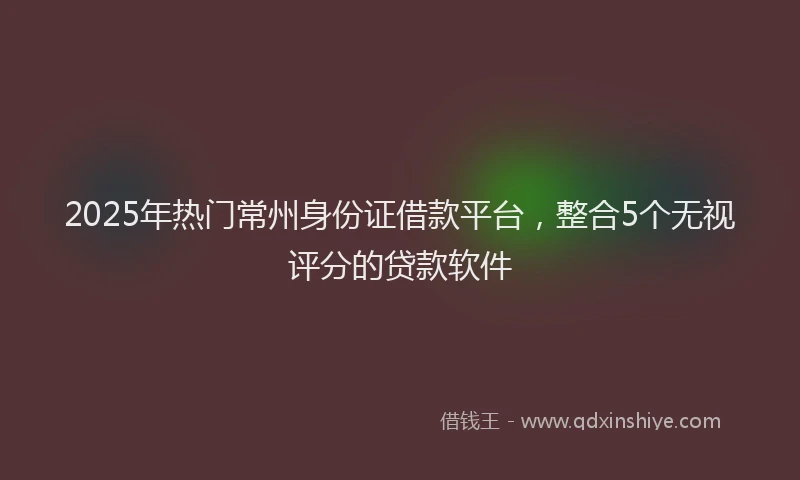 2025年热门常州身份证借款平台，整合5个无视评分的贷款软件