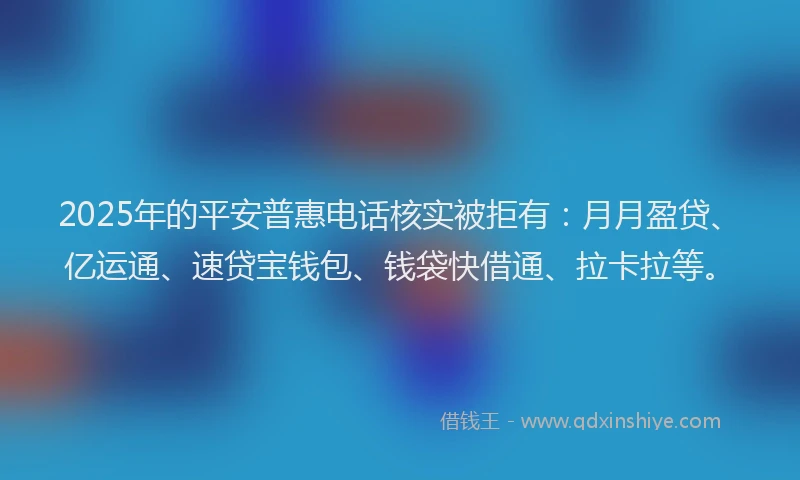 2025年的平安普惠电话核实被拒有：月月盈贷、亿运通、速贷宝钱包、钱袋快借通、拉卡拉等。