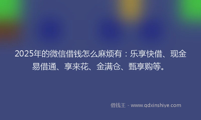 2025年的微信借钱怎么麻烦有：乐享快借、现金易借通、享来花、金满仓、甄享购等。
