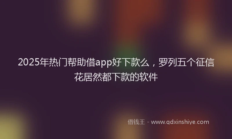 2025年热门帮助借app好下款么，罗列五个征信花居然都下款的软件